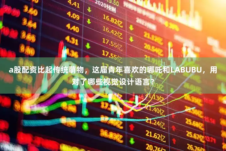 a股配资比起传统萌物，这届青年喜欢的哪吒和LABUBU，用对了哪些视觉设计语言？