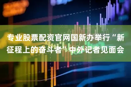 专业股票配资官网国新办举行“新征程上的奋斗者”中外记者见面会