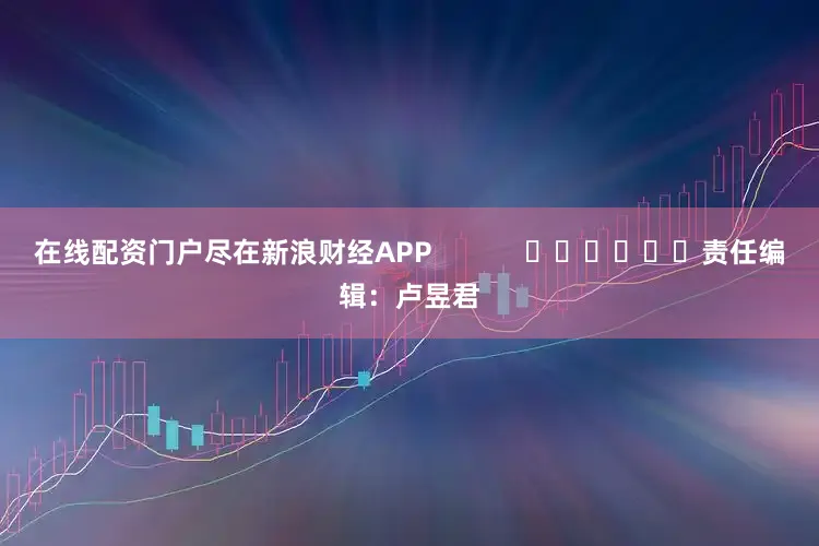 在线配资门户尽在新浪财经APP            						责任编辑：卢昱君
