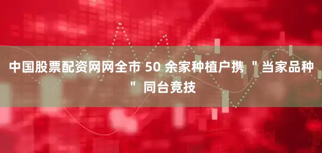 中国股票配资网网全市 50 余家种植户携 ＂当家品种＂ 同台竞技