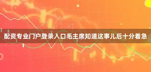 配资专业门户登录入口毛主席知道这事儿后十分着急