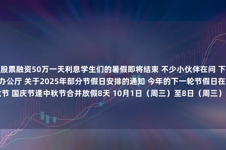 股票融资50万一天利息学生们的暑假即将结束 　　不少小伙伴在问 　　下次放长假是啥时候 　　根据国务院办公厅 　　关于2025年部分节假日安排的通知 　　今年的下一轮节假日在一个多月后的 　　国庆节和中秋节 　　国庆节逢中秋节合并放假8天 　　10月1日（周三）至8日（周三）放假调休 　　9月28日（周日）、10月11日（周六）上班  　　另外 　　今年中秋、国庆节假期 　　10月1日0时至8日2