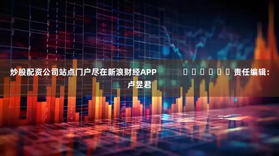 炒股配资公司站点门户尽在新浪财经APP            						责任编辑：卢昱君