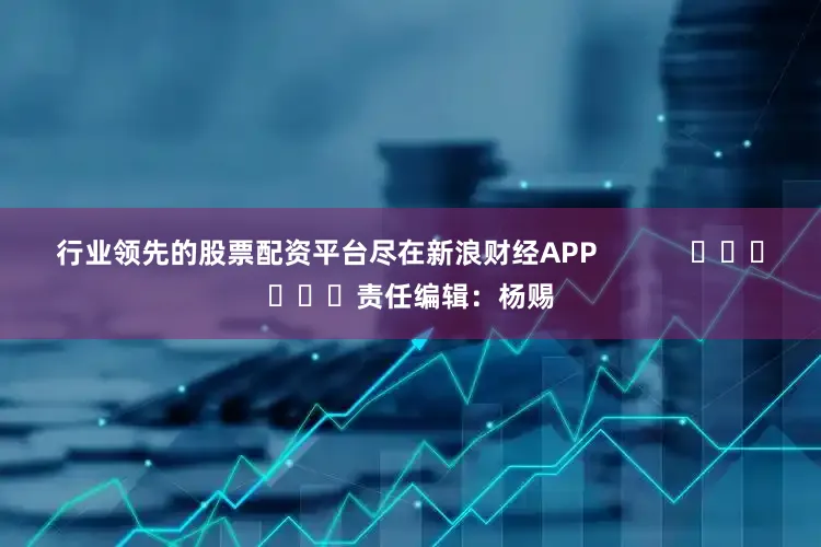 行业领先的股票配资平台尽在新浪财经APP            						责任编辑：杨赐