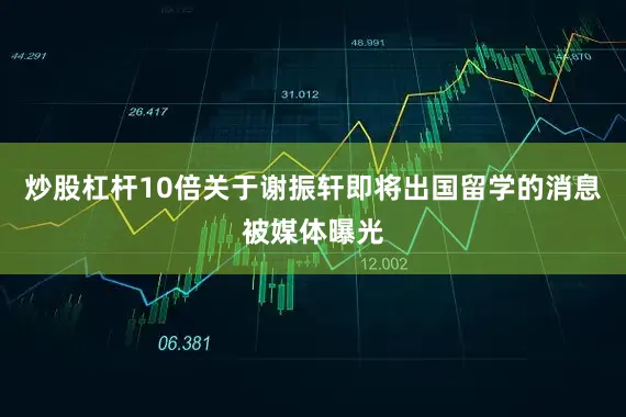 炒股杠杆10倍关于谢振轩即将出国留学的消息被媒体曝光