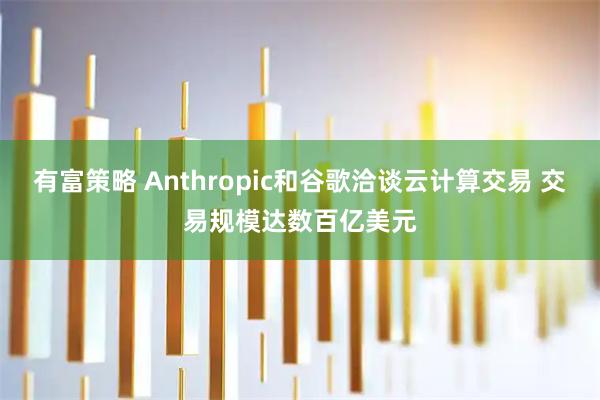 有富策略 Anthropic和谷歌洽谈云计算交易 交易规模达数百亿美元