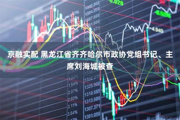 京融实配 黑龙江省齐齐哈尔市政协党组书记、主席刘海城被查