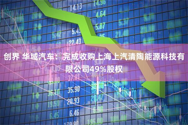 创界 华域汽车：完成收购上海上汽清陶能源科技有限公司49%股权
