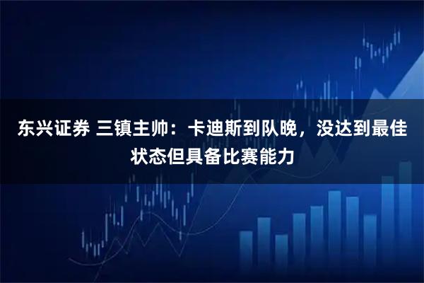 东兴证券 三镇主帅：卡迪斯到队晚，没达到最佳状态但具备比赛能力