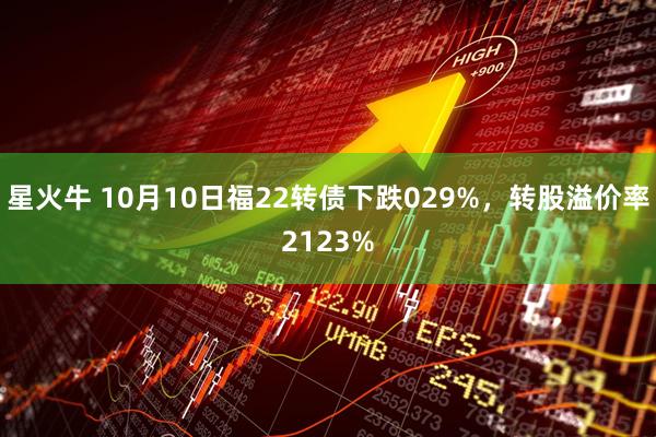 星火牛 10月10日福22转债下跌029%，转股溢价率2123%