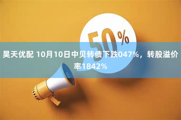 昊天优配 10月10日中贝转债下跌047%，转股溢价率1842%