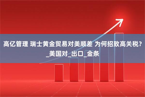 高亿管理 瑞士黄金贸易对美顺差 为何招致高关税？_美国对_出口_金条