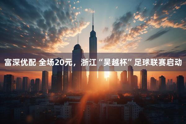 富深优配 全场20元，浙江“吴越杯”足球联赛启动