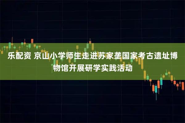 乐配资 京山小学师生走进苏家垄国家考古遗址博物馆开展研学实践活动