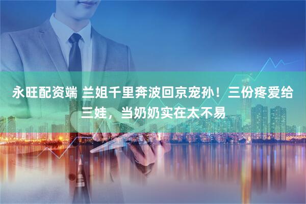 永旺配资端 兰姐千里奔波回京宠孙！三份疼爱给三娃，当奶奶实在太不易