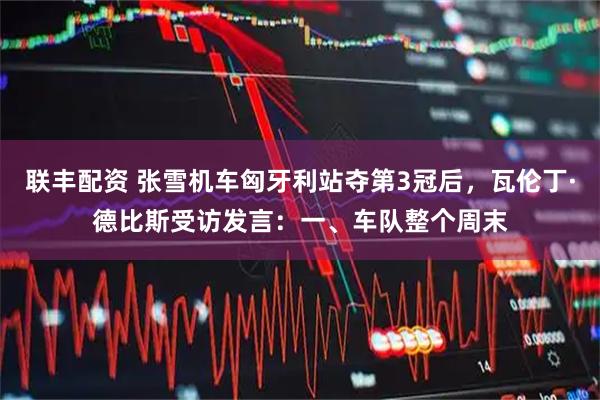 联丰配资 张雪机车匈牙利站夺第3冠后，瓦伦丁·德比斯受访发言：一、车队整个周末