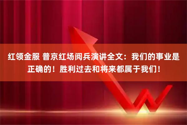 红领金服 普京红场阅兵演讲全文：我们的事业是正确的！胜利过去和将来都属于我们！