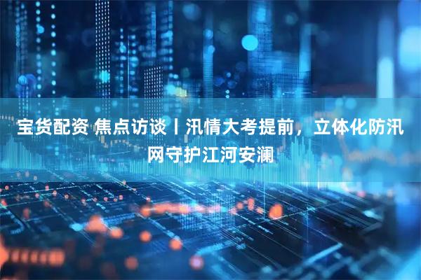 宝货配资 焦点访谈丨汛情大考提前，立体化防汛网守护江河安澜
