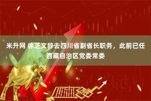 米升网 徐芝文辞去四川省副省长职务，此前已任西藏自治区党委常委