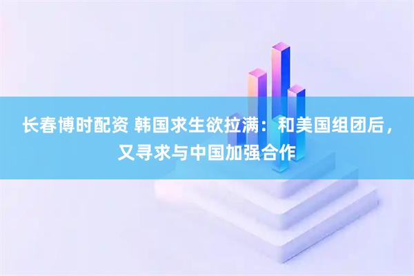 长春博时配资 韩国求生欲拉满：和美国组团后，又寻求与中国加强合作