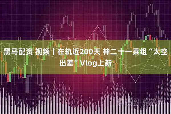 黑马配资 视频丨在轨近200天 神二十一乘组“太空出差”Vlog上新