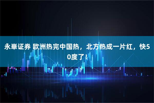 永崋证券 欧洲热完中国热，北方热成一片红，快50度了！