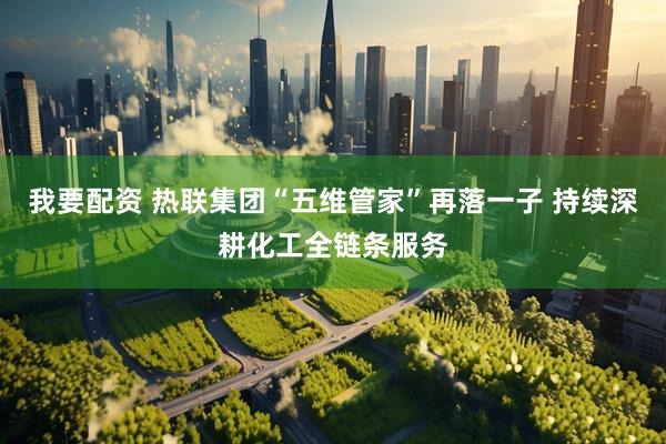 我要配资 热联集团“五维管家”再落一子 持续深耕化工全链条服务
