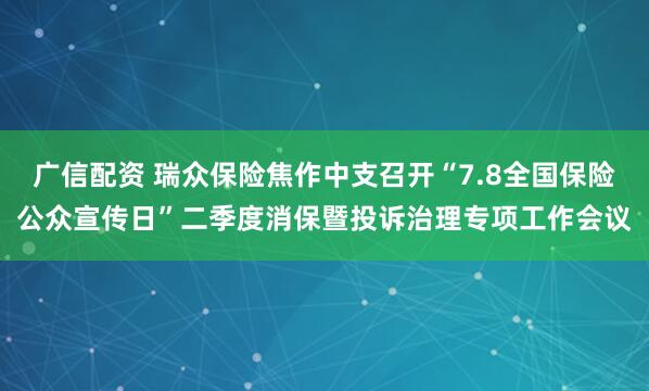 广信配资 瑞众保险焦作中支召开“7.8全国保险公众宣传日”二季度消保暨投诉治理专项工作会议