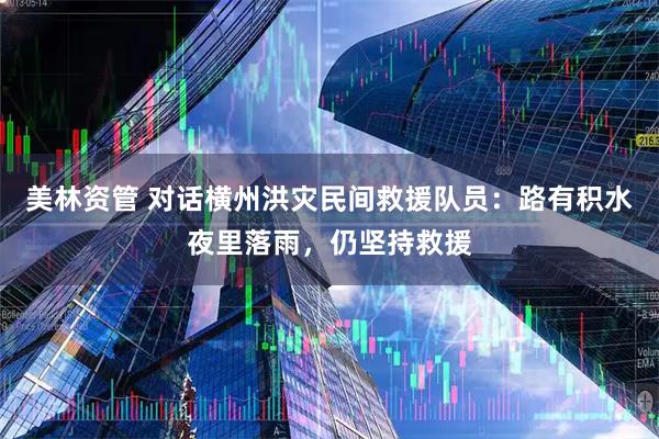美林资管 对话横州洪灾民间救援队员:路有积水夜里落雨,仍坚持救援