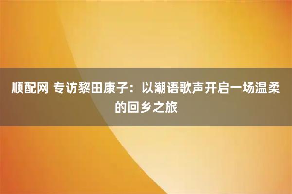 顺配网 专访黎田康子:以潮语歌声开启一场温柔的回乡之旅