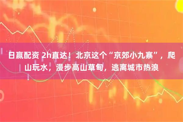 日赢配资 2h直达！北京这个“京郊小九寨”，爬山玩水，漫步高山草甸，逃离城市热浪