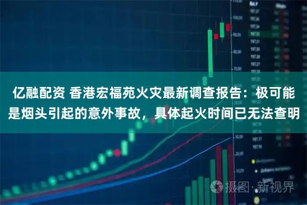 亿融配资 香港宏福苑火灾最新调查报告：极可能是烟头引起的意外事故，具体起火时间已无法查明