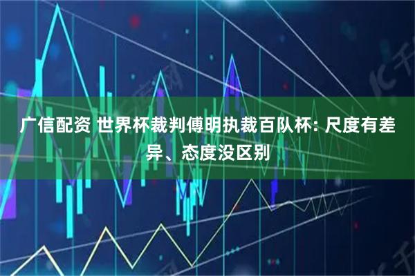 广信配资 世界杯裁判傅明执裁百队杯: 尺度有差异、态度没区别