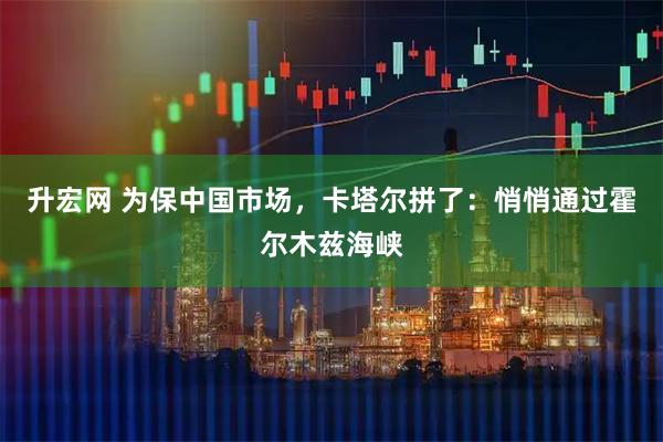 升宏网 为保中国市场，卡塔尔拼了：悄悄通过霍尔木兹海峡